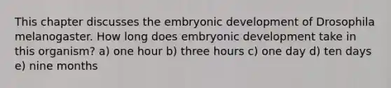 This chapter discusses the embryonic development of Drosophila melanogaster. How long does embryonic development take in this organism? a) one hour b) three hours c) one day d) ten days e) nine months