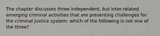 The chapter discusses three independent, but inter-related emerging criminal activities that are presenting challenges for the criminal justice system; which of the following is not one of the three?