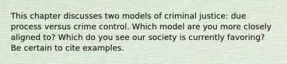 This chapter discusses two models of criminal justice: due process versus crime control. Which model are you more closely aligned to? Which do you see our society is currently favoring? Be certain to cite examples.