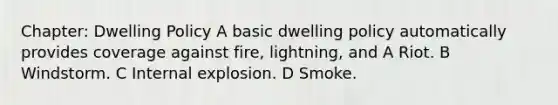 Chapter: Dwelling Policy A basic dwelling policy automatically provides coverage against fire, lightning, and A Riot. B Windstorm. C Internal explosion. D Smoke.