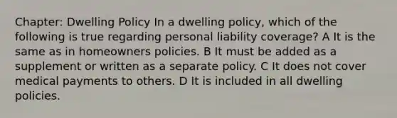 Chapter: Dwelling Policy In a dwelling policy, which of the following is true regarding personal liability coverage? A It is the same as in homeowners policies. B It must be added as a supplement or written as a separate policy. C It does not cover medical payments to others. D It is included in all dwelling policies.