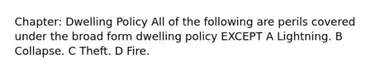 Chapter: Dwelling Policy All of the following are perils covered under the broad form dwelling policy EXCEPT A Lightning. B Collapse. C Theft. D Fire.