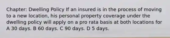 Chapter: Dwelling Policy If an insured is in the process of moving to a new location, his personal property coverage under the dwelling policy will apply on a pro rata basis at both locations for A 30 days. B 60 days. C 90 days. D 5 days.