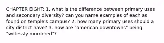 CHAPTER EIGHT: 1. what is the difference between primary uses and secondary diversity? can you name examples of each as found on temple's campus? 2. how many primary uses should a city district have? 3. how are "american downtowns" being "witlessly murdered"?