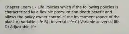 Chapter Exam 1 - Life Policies Which if the following policies is characterized by a flexible premium and death benefit and allows the policy owner control of the investment aspect of the plan? A) Variable Life B) Universal Life C) Variable universal life D) Adjustable life