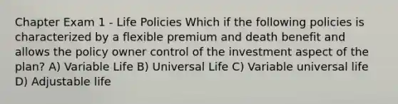 Chapter Exam 1 - Life Policies Which if the following policies is characterized by a flexible premium and death benefit and allows the policy owner control of the investment aspect of the plan? A) Variable Life B) Universal Life C) Variable universal life D) Adjustable life