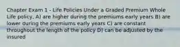 Chapter Exam 1 - Life Policies Under a Graded Premium Whole Life policy, A) are higher during the premiums early years B) are lower during the premiums early years C) are constant throughout the length of the policy D) can be adjusted by the insured