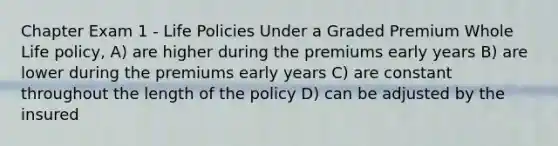 Chapter Exam 1 - Life Policies Under a Graded Premium Whole Life policy, A) are higher during the premiums early years B) are lower during the premiums early years C) are constant throughout the length of the policy D) can be adjusted by the insured