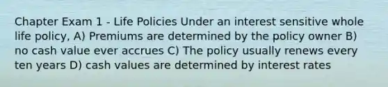 Chapter Exam 1 - Life Policies Under an interest sensitive whole life policy, A) Premiums are determined by the policy owner B) no cash value ever accrues C) The policy usually renews every ten years D) cash values are determined by interest rates