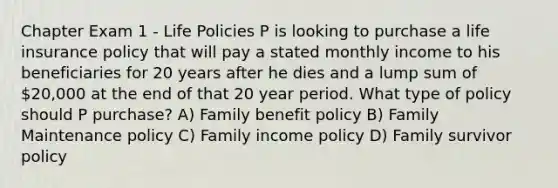 Chapter Exam 1 - Life Policies P is looking to purchase a life insurance policy that will pay a stated monthly income to his beneficiaries for 20 years after he dies and a lump sum of 20,000 at the end of that 20 year period. What type of policy should P purchase? A) Family benefit policy B) Family Maintenance policy C) Family income policy D) Family survivor policy