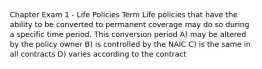 Chapter Exam 1 - Life Policies Term Life policies that have the ability to be converted to permanent coverage may do so during a specific time period. This conversion period A) may be altered by the policy owner B) is controlled by the NAIC C) is the same in all contracts D) varies according to the contract