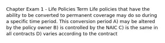 Chapter Exam 1 - Life Policies Term Life policies that have the ability to be converted to permanent coverage may do so during a specific time period. This conversion period A) may be altered by the policy owner B) is controlled by the NAIC C) is the same in all contracts D) varies according to the contract