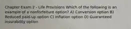 Chapter Exam 2 - Life Provisions Which of the following is an example of a nonforfeiture option? A) Conversion option B) Reduced paid-up option C) Inflation option D) Guaranteed insurability option