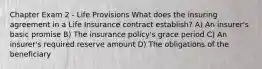 Chapter Exam 2 - Life Provisions What does the insuring agreement in a Life Insurance contract establish? A) An insurer's basic promise B) The insurance policy's grace period C) An insurer's required reserve amount D) The obligations of the beneficiary