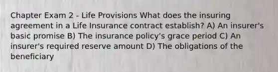 Chapter Exam 2 - Life Provisions What does the insuring agreement in a Life Insurance contract establish? A) An insurer's basic promise B) The insurance policy's grace period C) An insurer's required reserve amount D) The obligations of the beneficiary