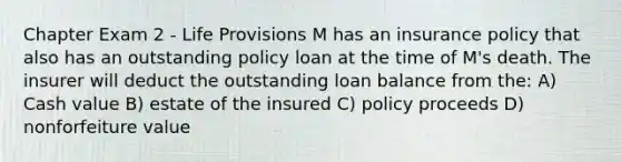 Chapter Exam 2 - Life Provisions M has an insurance policy that also has an outstanding policy loan at the time of M's death. The insurer will deduct the outstanding loan balance from the: A) Cash value B) estate of the insured C) policy proceeds D) nonforfeiture value