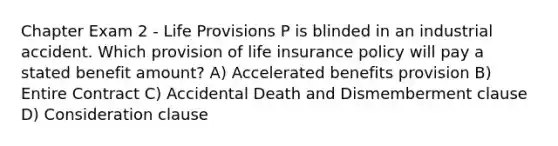 Chapter Exam 2 - Life Provisions P is blinded in an industrial accident. Which provision of life insurance policy will pay a stated benefit amount? A) Accelerated benefits provision B) Entire Contract C) Accidental Death and Dismemberment clause D) Consideration clause