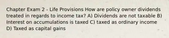 Chapter Exam 2 - Life Provisions How are policy owner dividends treated in regards to income tax? A) Dividends are not taxable B) Interest on accumulations is taxed C) taxed as ordinary income D) Taxed as capital gains