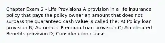 Chapter Exam 2 - Life Provisions A provision in a life insurance policy that pays the policy owner an amount that does not surpass the guaranteed cash value is called the: A) Policy loan provision B) Automatic Premium Loan provision C) Accelerated Benefits provision D) Consideration clause