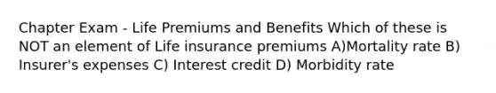 Chapter Exam - Life Premiums and Benefits Which of these is NOT an element of Life insurance premiums A)Mortality rate B) Insurer's expenses C) Interest credit D) Morbidity rate