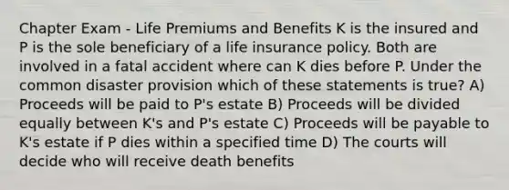 Chapter Exam - Life Premiums and Benefits K is the insured and P is the sole beneficiary of a life insurance policy. Both are involved in a fatal accident where can K dies before P. Under the common disaster provision which of these statements is true? A) Proceeds will be paid to P's estate B) Proceeds will be divided equally between K's and P's estate C) Proceeds will be payable to K's estate if P dies within a specified time D) The courts will decide who will receive death benefits