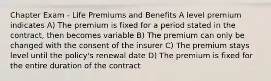 Chapter Exam - Life Premiums and Benefits A level premium indicates A) The premium is fixed for a period stated in the contract, then becomes variable B) The premium can only be changed with the consent of the insurer C) The premium stays level until the policy's renewal date D) The premium is fixed for the entire duration of the contract