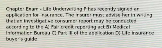 Chapter Exam - Life Underwriting P has recently signed an application for insurance. The insurer must advise her in writing that an investigative consumer report may be conducted according to the A) Fair credit reporting act B) Medical Information Bureau C) Part III of the application D) Life insurance buyer's guide