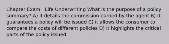 Chapter Exam - Life Underwriting What is the purpose of a policy summary? A) it details the commission earned by the agent B) It guarantees a policy will be issued C) it allows the consumer to compare the costs of different policies D) it highlights the critical parts of the policy issued