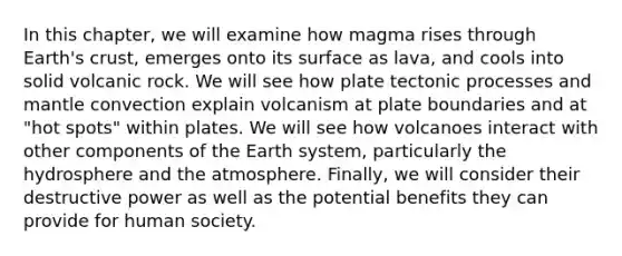 In this chapter, we will examine how magma rises through Earth's crust, emerges onto its surface as lava, and cools into solid volcanic rock. We will see how plate tectonic processes and mantle convection explain volcanism at plate boundaries and at "hot spots" within plates. We will see how volcanoes interact with other components of the Earth system, particularly the hydrosphere and the atmosphere. Finally, we will consider their destructive power as well as the potential benefits they can provide for human society.