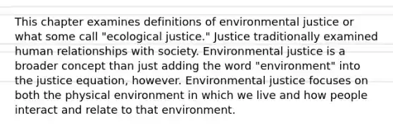 This chapter examines definitions of environmental justice or what some call "ecological justice." Justice traditionally examined human relationships with society. Environmental justice is a broader concept than just adding the word "environment" into the justice equation, however. Environmental justice focuses on both the physical environment in which we live and how people interact and relate to that environment.