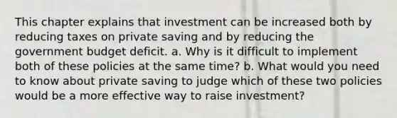 This chapter explains that investment can be increased both by reducing taxes on private saving and by reducing the government budget deficit. a. Why is it difficult to implement both of these policies at the same time? b. What would you need to know about private saving to judge which of these two policies would be a more effective way to raise investment?