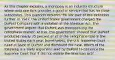 As this chapter explains, a monopoly is an industry structure where only one firm provides a good or service that has no close substitutes. This question explores the last part of this definition further. In​ 1947, the United States government charged the DuPont Company with a violation of the Sherman Act. The government argued that DuPont was monopolizing the cellophane market. At trial, the government showed that DuPont produced nearly 75 percent of all of the cellophane sold in the United States each year.​ Nonetheless, the U.S. Supreme Court ruled in favor of DuPont and dismissed the case. Which of the following is a likely argument used by DuPont to convince the Supreme Court that it did not violate the Sherman​ Act?