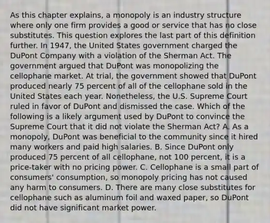 As this chapter​ explains, a monopoly is an industry structure where only one firm provides a good or service that has no close substitutes. This question explores the last part of this definition further. In​ 1947, the United States government charged the DuPont Company with a violation of the Sherman Act. The government argued that DuPont was monopolizing the cellophane market. At​ trial, the government showed that DuPont produced nearly 75 percent of all of the cellophane sold in the United States each year.​ Nonetheless, the U.S. Supreme Court ruled in favor of DuPont and dismissed the case. Which of the following is a likely argument used by DuPont to convince the Supreme Court that it did not violate the Sherman​ Act? A. As a​ monopoly, DuPont was beneficial to the community since it hired many workers and paid high salaries. B. Since DuPont only produced 75 percent of all​ cellophane, not 100​ percent, it is a​ price-taker with no pricing power. C. Cellophane is a small part of​ consumers' consumption, so monopoly pricing has not caused any harm to consumers. D. There are many close substitutes for cellophane such as aluminum foil and waxed​ paper, so DuPont did not have significant market power.