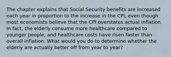 The chapter explains that Social Security benefits are increased each year in proportion to the increase in the CPI, even though most economists believe that the CPI overstates actual inflation. In fact, the elderly consume more healthcare compared to younger people, and healthcare costs have risen faster than overall inflation. What would you do to determine whether the elderly are actually better off from year to year?