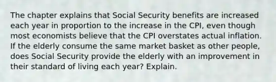 The chapter explains that Social Security benefits are increased each year in proportion to the increase in the CPI, even though most economists believe that the CPI overstates actual inflation. If the elderly consume the same market basket as other people, does Social Security provide the elderly with an improvement in their standard of living each year? Explain.