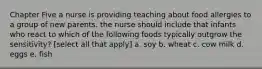 Chapter Five a nurse is providing teaching about food allergies to a group of new parents. the nurse should include that infants who react to which of the following foods typically outgrow the sensitivity? [select all that apply] a. soy b. wheat c. cow milk d. eggs e. fish