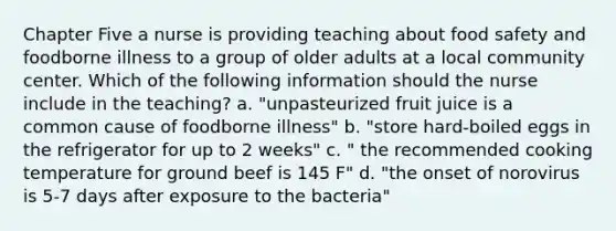 Chapter Five a nurse is providing teaching about food safety and foodborne illness to a group of older adults at a local community center. Which of the following information should the nurse include in the teaching? a. "unpasteurized fruit juice is a common cause of foodborne illness" b. "store hard-boiled eggs in the refrigerator for up to 2 weeks" c. " the recommended cooking temperature for ground beef is 145 F" d. "the onset of norovirus is 5-7 days after exposure to the bacteria"