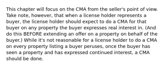 This chapter will focus on the CMA from the seller's point of view. Take note, however, that when a license holder represents a buyer, the license holder should expect to do a CMA for that buyer on any property the buyer expresses real interest in. (And do this BEFORE extending an offer on a property on behalf of the buyer.) While it's not reasonable for a license holder to do a CMA on every property listing a buyer peruses, once the buyer has seen a property and has expressed continued interest, a CMA should be done.