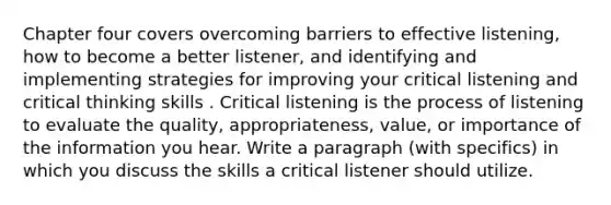 Chapter four covers overcoming barriers to effective listening, how to become a better listener, and identifying and implementing strategies for improving your critical listening and critical thinking skills . Critical listening is the process of listening to evaluate the quality, appropriateness, value, or importance of the information you hear. Write a paragraph (with specifics) in which you discuss the skills a critical listener should utilize.