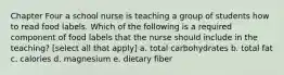 Chapter Four a school nurse is teaching a group of students how to read food labels. Which of the following is a required component of food labels that the nurse should include in the teaching? [select all that apply] a. total carbohydrates b. total fat c. calories d. magnesium e. dietary fiber