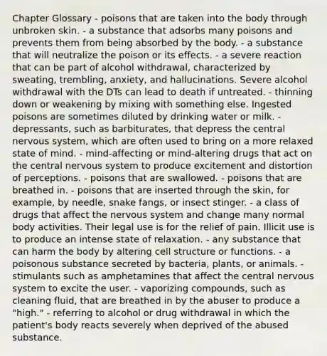 Chapter Glossary - poisons that are taken into the body through unbroken skin. - a substance that adsorbs many poisons and prevents them from being absorbed by the body. - a substance that will neutralize the poison or its effects. - a severe reaction that can be part of alcohol withdrawal, characterized by sweating, trembling, anxiety, and hallucinations. Severe alcohol withdrawal with the DTs can lead to death if untreated. - thinning down or weakening by mixing with something else. Ingested poisons are sometimes diluted by drinking water or milk. - depressants, such as barbiturates, that depress the central nervous system, which are often used to bring on a more relaxed state of mind. - mind-affecting or mind-altering drugs that act on the central nervous system to produce excitement and distortion of perceptions. - poisons that are swallowed. - poisons that are breathed in. - poisons that are inserted through the skin, for example, by needle, snake fangs, or insect stinger. - a class of drugs that affect the nervous system and change many normal body activities. Their legal use is for the relief of pain. Illicit use is to produce an intense state of relaxation. - any substance that can harm the body by altering cell structure or functions. - a poisonous substance secreted by bacteria, plants, or animals. - stimulants such as amphetamines that affect the central nervous system to excite the user. - vaporizing compounds, such as cleaning fluid, that are breathed in by the abuser to produce a "high." - referring to alcohol or drug withdrawal in which the patient's body reacts severely when deprived of the abused substance.