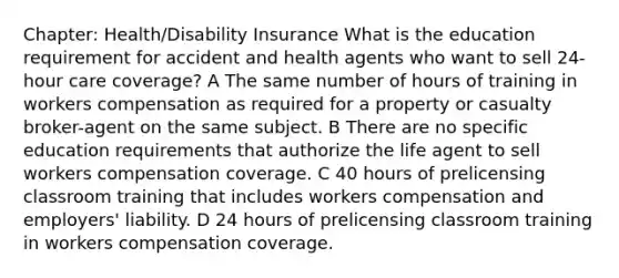 Chapter: Health/Disability Insurance What is the education requirement for accident and health agents who want to sell 24-hour care coverage? A The same number of hours of training in workers compensation as required for a property or casualty broker-agent on the same subject. B There are no specific education requirements that authorize the life agent to sell workers compensation coverage. C 40 hours of prelicensing classroom training that includes workers compensation and employers' liability. D 24 hours of prelicensing classroom training in workers compensation coverage.