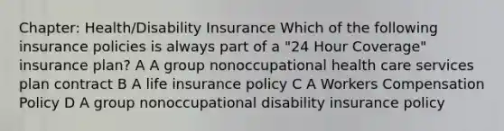 Chapter: Health/Disability Insurance Which of the following insurance policies is always part of a "24 Hour Coverage" insurance plan? A A group nonoccupational health care services plan contract B A life insurance policy C A Workers Compensation Policy D A group nonoccupational disability insurance policy