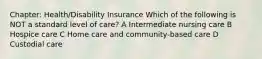 Chapter: Health/Disability Insurance Which of the following is NOT a standard level of care? A Intermediate nursing care B Hospice care C Home care and community-based care D Custodial care