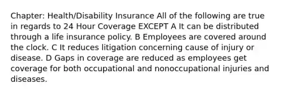 Chapter: Health/Disability Insurance All of the following are true in regards to 24 Hour Coverage EXCEPT A It can be distributed through a life insurance policy. B Employees are covered around the clock. C It reduces litigation concerning cause of injury or disease. D Gaps in coverage are reduced as employees get coverage for both occupational and nonoccupational injuries and diseases.