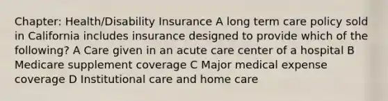 Chapter: Health/Disability Insurance A long term care policy sold in California includes insurance designed to provide which of the following? A Care given in an acute care center of a hospital B Medicare supplement coverage C Major medical expense coverage D Institutional care and home care