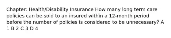 Chapter: Health/Disability Insurance How many long term care policies can be sold to an insured within a 12-month period before the number of policies is considered to be unnecessary? A 1 B 2 C 3 D 4