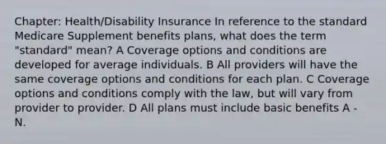 Chapter: Health/Disability Insurance In reference to the standard Medicare Supplement benefits plans, what does the term "standard" mean? A Coverage options and conditions are developed for average individuals. B All providers will have the same coverage options and conditions for each plan. C Coverage options and conditions comply with the law, but will vary from provider to provider. D All plans must include basic benefits A - N.