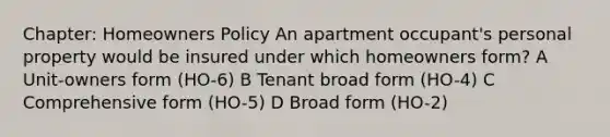 Chapter: Homeowners Policy An apartment occupant's personal property would be insured under which homeowners form? A Unit-owners form (HO-6) B Tenant broad form (HO-4) C Comprehensive form (HO-5) D Broad form (HO-2)