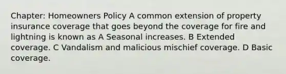 Chapter: Homeowners Policy A common extension of property insurance coverage that goes beyond the coverage for fire and lightning is known as A Seasonal increases. B Extended coverage. C Vandalism and malicious mischief coverage. D Basic coverage.